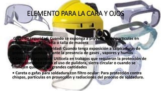 ELEMENTO PARA LA CARA Y OJOS
Gafas de seguridad: Cuando se exponga a proyección de partículas en
oficios como carpintería o talla de madera
• Mono gafas de seguridad: Cuando tenga exposición a salpicaduras de
productos químicos o ante la presencia de gases , vapores y humos
• Careta de seguridad: Utilícela en trabajos que requieran la protección de
la cara completa como el uso de pulidora, sierra circular o cuando se
manejen químicos en grandes cantidades
• Careta o gafas para soldadura con filtro ocular: Para protección contra
chispas, partículas en proyección y radiaciones del proceso de soldadura.
 