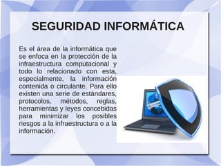 SEGURIDAD INFORMÁTICA
Es el área de la informática que
se enfoca en la protección de la
infraestructura computacional y
todo lo relacionado con esta,
especialmente, la información
contenida o circulante. Para ello
existen una serie de estándares,
protocolos, métodos, reglas,
herramientas y leyes concebidas
para minimizar los posibles
riesgos a la infraestructura o a la
información.

 