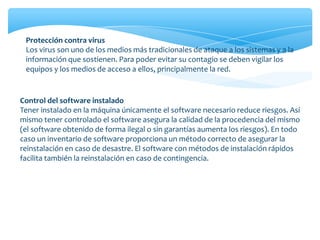 Protección contra virus
Los virus son uno de los medios más tradicionales de ataque a los sistemas y a la
información que sostienen. Para poder evitar su contagio se deben vigilar los
equipos y los medios de acceso a ellos, principalmente la red.
Control del software instalado
Tener instalado en la máquina únicamente el software necesario reduce riesgos. Así
mismo tener controlado el software asegura la calidad de la procedencia del mismo
(el software obtenido de forma ilegal o sin garantías aumenta los riesgos). En todo
caso un inventario de software proporciona un método correcto de asegurar la
reinstalación en caso de desastre. El software con métodos de instalación rápidos
facilita también la reinstalación en caso de contingencia.
 