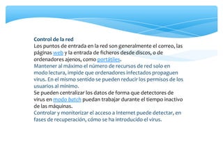 Control de la red
Los puntos de entrada en la red son generalmente el correo, las
páginas web y la entrada de ficheros desde discos, o de
ordenadores ajenos, como portátiles.
Mantener al máximo el número de recursos de red solo en
modo lectura, impide que ordenadores infectados propaguen
virus. En el mismo sentido se pueden reducir los permisos de los
usuarios al mínimo.
Se pueden centralizar los datos de forma que detectores de
virus en modo batch puedan trabajar durante el tiempo inactivo
de las máquinas.
Controlar y monitorizar el acceso a Internet puede detectar, en
fases de recuperación, cómo se ha introducido el virus.
 