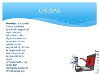 CAUSAS
Usuarios: causa del
mayor problema
ligado a la seguridad
de un sistema
informático. En
algunos casos sus
acciones causan
problemas de
seguridad, si bien en
la mayoría de los
casos es porque
tienen permisos
sobre
dimensionados, no
se les han
restringido acciones
innecesarias, etc.
Prog
perju
siste
el or
mod
un v
troya
spyw
 