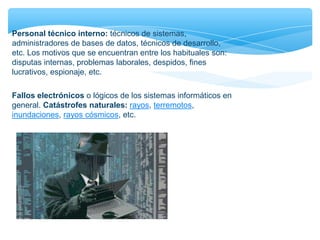 Personal técnico interno: técnicos de sistemas,
administradores de bases de datos, técnicos de desarrollo,
etc. Los motivos que se encuentran entre los habituales son:
disputas internas, problemas laborales, despidos, fines
lucrativos, espionaje, etc.
Fallos electrónicos o lógicos de los sistemas informáticos en
general. Catástrofes naturales: rayos, terremotos,
inundaciones, rayos cósmicos, etc.
 