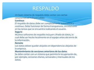 RESPALDO
Un buen sistema de respaldo debe contar con ciertas
características indispensables:
Continuo
El respaldo de datos debe ser completamente automático y
continuo. Debe funcionar de forma transparente, sin intervenir
en las tareas que se encuentra realizando el usuario.
Seguro
Muchos softwares de respaldo incluyen cifrado de datos, lo
cual debe ser hecho localmente en el equipo antes del envío de
la información.
Remoto
Los datos deben quedar alojados en dependencias alejadas de
la empresa.
Mantenimiento de versiones anteriores de los datos
Se debe contar con un sistema que permita la recuperación de,
por ejemplo, versiones diarias, semanales y mensuales de los
datos.
 