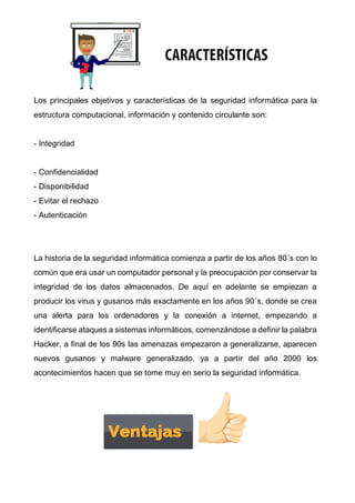 Los principales objetivos y características de la seguridad informática para la
estructura computacional, información y contenido circulante son:
- Integridad
- Confidencialidad
- Disponibilidad
- Evitar el rechazo
- Autenticación
La historia de la seguridad informática comienza a partir de los años 80´s con lo
común que era usar un computador personal y la preocupación por conservar la
integridad de los datos almacenados. De aquí en adelante se empiezan a
producir los virus y gusanos más exactamente en los años 90´s, donde se crea
una alerta para los ordenadores y la conexión a internet, empezando a
identificarse ataques a sistemas informáticos, comenzándose a definir la palabra
Hacker, a final de los 90s las amenazas empezaron a generalizarse, aparecen
nuevos gusanos y malware generalizado, ya a partir del año 2000 los
acontecimientos hacen que se tome muy en serio la seguridad informática.
 