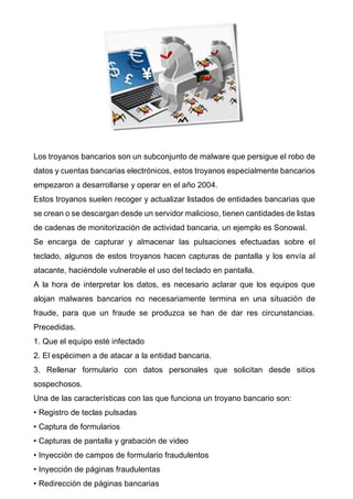 Los troyanos bancarios son un subconjunto de malware que persigue el robo de
datos y cuentas bancarias electrónicos, estos troyanos especialmente bancarios
empezaron a desarrollarse y operar en el año 2004.
Estos troyanos suelen recoger y actualizar listados de entidades bancarias que
se crean o se descargan desde un servidor malicioso, tienen cantidades de listas
de cadenas de monitorización de actividad bancaria, un ejemplo es Sonowal.
Se encarga de capturar y almacenar las pulsaciones efectuadas sobre el
teclado, algunos de estos troyanos hacen capturas de pantalla y los envía al
atacante, haciéndole vulnerable el uso del teclado en pantalla.
A la hora de interpretar los datos, es necesario aclarar que los equipos que
alojan malwares bancarios no necesariamente termina en una situación de
fraude, para que un fraude se produzca se han de dar res circunstancias.
Precedidas.
1. Que el equipo esté infectado
2. El espécimen a de atacar a la entidad bancaria.
3. Rellenar formulario con datos personales que solicitan desde sitios
sospechosos.
Una de las características con las que funciona un troyano bancario son:
• Registro de teclas pulsadas
• Captura de formularios
• Capturas de pantalla y grabación de video
• Inyección de campos de formulario fraudulentos
• Inyección de páginas fraudulentas
• Redirección de páginas bancarias
 