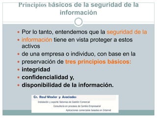 Principios básicos de la seguridad de la
información
 Por lo tanto, entendemos que la seguridad de la
 información tiene en vista proteger a estos
activos
 de una empresa o individuo, con base en la
 preservación de tres principios básicos:
 integridad
 confidencialidad y,
 disponibilidad de la información.
 