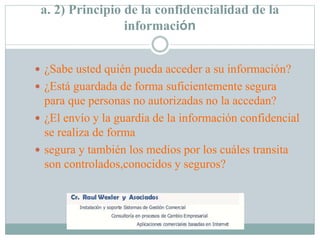 a. 2) Principio de la confidencialidad de la
información
 ¿Sabe usted quién pueda acceder a su información?
 ¿Está guardada de forma suficientemente segura
para que personas no autorizadas no la accedan?
 ¿El envío y la guardia de la información confidencial
se realiza de forma
 segura y también los medios por los cuáles transita
son controlados,conocidos y seguros?
 