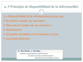 a. 3 Principio de disponibilidad de la información:
La disponibilidad de la información permite que:
 Se utilice cuando sea necesario
 Que esté al alcance de sus usuarios y
 destinatarios
 Se pueda accederla en el momento en que
 necesitan utilizarla.
 