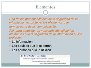 Elementos
Una de las preocupaciones de la seguridad de la
información es proteger los elementos que
forman parte de la comunicación.
Así, para empezar, es necesario identificar los
elementos que la seguridad de la información busca
proteger:
 La información
 Los equipos que la soportan
 Las personas que la utilizan
 