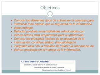 Objetivos
 Conocer los diferentes tipos de activos en la empresa para
 identificar todo aquello que la seguridad de la información
 debe proteger.
 Detectar posibles vulnerabilidades relacionadas con
 dichos activos para prepararnos para su protección.
 Conocer los principios básicos de la seguridad de la
 información: confidencialidad, disponibilidad e
 integridad esto con la finalidad de valorar la importancia de
 dichos conceptos en el manejo de la información.
 