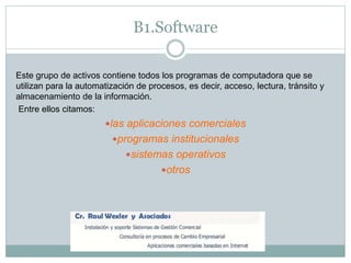 B1.Software
Este grupo de activos contiene todos los programas de computadora que se
utilizan para la automatización de procesos, es decir, acceso, lectura, tránsito y
almacenamiento de la información.
Entre ellos citamos:
las aplicaciones comerciales
programas institucionales
sistemas operativos
otros
 