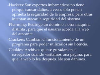 -Hackers: Son expertos informáticos no tiene
porque causar daños, a veces solo ponen
aprueba la seguridad de la empresa, pero otras
intentan atacar la seguridad del sistema.
-Pharming: Redirige un dominio a otra maquina
distinta , para que el usuario acceda a la web
del atacante.
-Crackers: Cambian el funcionamiento de un
programa para poder utilizarlos sin licencia.
-Cookies: Archivos que se guradan en el
navegador cuando visitamos una pagina, para
que la web lo lea después. No son dañinos.
 