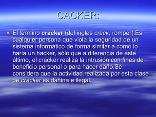 CACKER: El término  cracker  (del ingles  crack , romper).Es cualquier persona que viola la seguridad de un sistema informático de forma similar a como lo haría un hacker, sólo que a diferencia de este último, el cracker realiza la intrusión con fines de beneficio personal o para hacer daño.Se considera que la actividad realizada por esta clase de  cracker  es dañina e ilegal. 