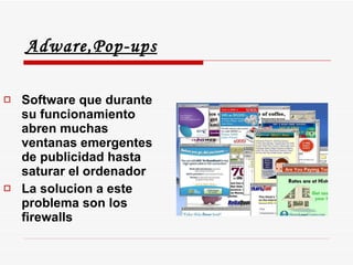 Adware,Pop-ups Software que durante su funcionamiento abren muchas ventanas emergentes de publicidad hasta saturar el ordenador La solucion a este problema son los firewalls 