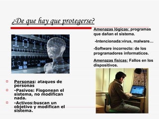 ¿De que hay que protegerse? Personas : ataques de personas -Pasivos: Fisgonean el sistema, no modifican nada. -Activos:buscan un objetivo y modifican el sistema. Amenazas lógicas:  programas que dañan el sistema. -Intencionada:virus, malware… -Software incorrecto: de los programadores informaticos. Amenazas físicas:  Fallos en los dispositivos. 