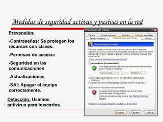 Medidas de seguridad activas y pasivas en la red Prevención: -Contraseñas: Se protegen los recursos con claves. -Permisos de acceso: -Seguridad en las comunicaciones -Actualizaciones  -SAI: Apagar el equipo correctamente. Detección:  Usamos antivirus para buscarlos. 
