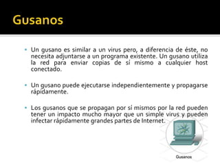 GusanosUn gusano es similar a un virus pero, a diferencia de éste, no necesita adjuntarse a un programa existente. Un gusano utiliza la red para enviar copias de sí mismo a cualquier host conectado. Un gusano puede ejecutarse independientemente y propagarse rápidamente. Los gusanos que se propagan por sí mismos por la red pueden tener un impacto mucho mayor que un simple virus y pueden infectar rápidamente grandes partes de Internet.