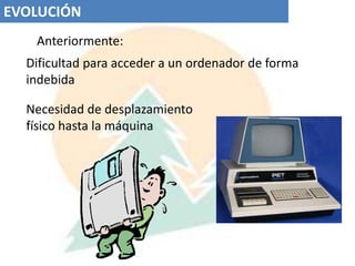 EVOLUCIÓN  Anteriormente:Dificultad para acceder a un ordenador de forma indebidaNecesidad de desplazamiento físico hasta la máquina