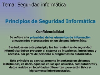 Principios de Seguridad Informática Confidencialidad Se refiere a la  privacidad   de los elementos de información  almacenados y procesados en un sistema informático.  Basándose en este principio, las herramientas de seguridad informática deben proteger al sistema de invasiones, intrusiones y accesos, por parte de personas o programas no autorizados. Este principio es particularmente importante en sistemas distribuidos, es decir, aquellos en los que usuarios, computadores y datos residen en localidades diferentes, pero están física y lógicamente interconectados. Tema: Seguridad informática 