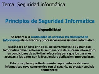 Principios de Seguridad Informática Disponibilidad Se refiere a la  continuidad de acceso a los elementos de información  almacenados y procesados en un sistema informático.  Basándose en este principio, las herramientas de Seguridad Informática deben reforzar la permanencia del sistema informático, en condiciones de actividad adecuadas para que los usuarios accedan a los datos con la frecuencia y dedicación que requieran. Este principio es particularmente importante en sistemas informáticos cuyo compromiso con el usuario, es prestar servicio permanente. Tema: Seguridad informática 