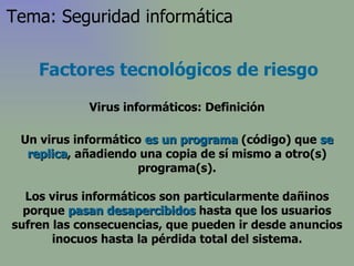Factores tecnológicos de riesgo Virus informáticos: Definición Un virus informático  es un programa  (código) que  se replica , añadiendo una copia de sí mismo a otro(s) programa(s). Los virus informáticos son particularmente dañinos porque  pasan desapercibidos  hasta que los usuarios sufren las consecuencias, que pueden ir desde anuncios inocuos hasta la pérdida total del sistema. Tema: Seguridad informática 