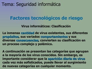 La inmensa  cantidad  de virus existentes, sus diferentes  propósitos , sus variados  comportamientos  y sus diversas  consecuencias , convierten su clasificación en un proceso complejo y polémico.  A continuación se presentan las categorías que agrupan a la mayoría de los virus conocidos. Sin embargo, es importante considerar que la  aparición diaria de virus  cada vez más sofisticados, puede llevar al surgimiento de nuevas categorías en cualquier momento.  Factores tecnológicos de riesgo Virus informáticos: Clasificación Tema: Seguridad informática 