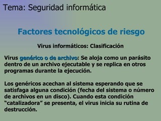 Virus  genérico o de archivo : Se aloja como un parásito dentro de un archivo ejecutable y se replica en otros programas durante la ejecución.  L os genéricos acechan al sistema esperando que se satisfaga alguna condición (fecha del sistema o número de archivos en un disco). Cuando esta condición “catalizadora” se presenta, el virus inicia su rutina de destrucción . Factores tecnológicos de riesgo Virus informáticos: Clasificación Tema: Seguridad informática 