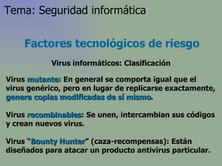 Virus  mutante : En general se comporta igual que el virus genérico, pero en lugar de replicarse exactamente,  genera copias modificadas de sí mismo .  Virus  recombinables :  Se unen, intercambian sus códigos y crean nuevos virus . Virus “ Bounty Hunter ” (caza-recompensas): Están diseñados para atacar un producto antivirus particular. Factores tecnológicos de riesgo Virus informáticos: Clasificación Tema: Seguridad informática 