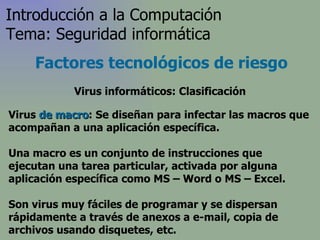 Virus  de macro : Se diseñan para infectar las macros que acompañan a una aplicación específica.  Una macro es un conjunto de instrucciones que ejecutan una tarea particular, activada por alguna aplicación específica  como MS – Word o MS – Excel .  Son virus muy fáciles de programar y se dispersan rápidamente a través de anexos a e-mail, copia de archivos usando disquetes, etc. Factores tecnológicos de riesgo Introducción a la Computación Tema: Seguridad informática Virus informáticos: Clasificación 