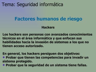 Los hackers son personas con avanzados conocimientos técnicos en el área informática y que enfocan sus habilidades hacia la invasión de sistemas a los que no tienen acceso autorizado . En general, los hackers persiguen dos objetivos: Probar que tienen las competencias para invadir un sistema protegido. Probar que la seguridad de un sistema tiene fallas.  Factores humanos de riesgo Hackers Tema: Seguridad informática 