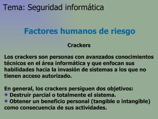 Los crackers son personas con avanzados conocimientos técnicos en el área informática y que enfocan sus habilidades hacia la invasión de sistemas a los que no tienen acceso autorizado . En general, los crackers persiguen dos objetivos: Destruir parcial o totalmente el sistema.  Obtener un beneficio personal (tangible o intangible) como consecuencia de sus actividades. Factores humanos de riesgo Crackers Tema: Seguridad informática 