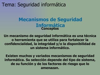 Un mecanismo de seguridad informática es una técnica o herramienta que se utiliza para fortalecer la confidencialidad, la integridad y/o la disponibilidad de un sistema informático. Existen muchos y variados mecanismos de seguridad informática. Su selección depende del tipo de sistema, de su función y de los factores de riesgo que lo amenazan. Mecanismos de Seguridad Informática Conceptos Tema: Seguridad informática 