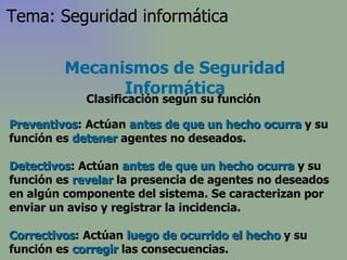 Preventivos : Actúan  antes de que un hecho ocurra  y su función es  detener  agentes no deseados.  Detectivos : Actúan  antes de que un hecho ocurra  y su función es  revelar  la presencia de agentes no deseados en algún componente del sistema. Se caracterizan por enviar un aviso y registrar la incidencia. Correctivos : Actúan  luego de ocurrido el hecho  y su función es  corregir  las consecuencias.  Mecanismos de Seguridad Informática Clasificación según su función Tema: Seguridad informática 