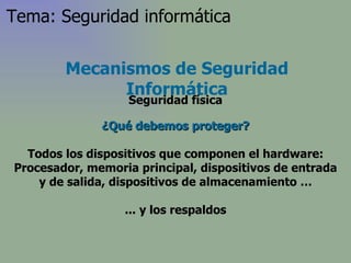 ¿Qué debemos proteger? Todos los dispositivos que componen el hardware: Procesador, memoria principal, dispositivos de entrada y de salida, dispositivos de almacenamiento … ... y los respaldos Mecanismos de Seguridad Informática Seguridad física Tema: Seguridad informática 