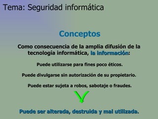 Puede ser alterada, destruida y mal utilizada. Puede utilizarse para fines poco éticos. Puede divulgarse sin autorización de su propietario. Puede estar sujeta a robos, sabotaje o fraudes. Conceptos Como consecuencia de la amplia difusión de la tecnología informática,  la información : Tema: Seguridad informática 