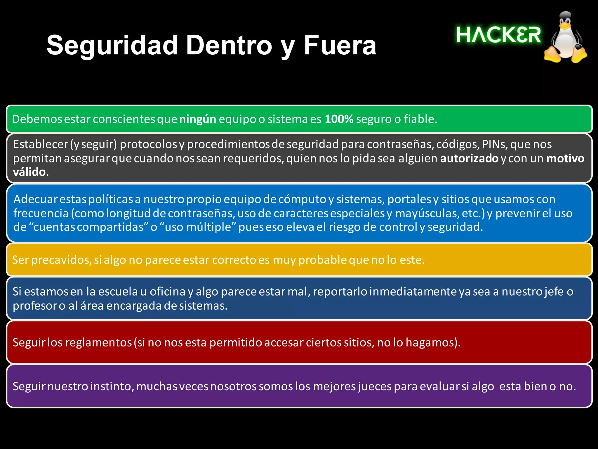 Seguridad Dentro y Fuera

Debemos estar conscientes que ningún equipo o sistema es 100% seguro o fiable.
Establecer (y seguir) protocolos y procedimientos de seguridad para contraseñas, códigos, PINs, que nos
permitan asegurar que cuando nos sean requeridos, quien nos lo pida sea alguien autorizado y con un motivo
válido.

Adecuar estas políticas a nuestro propio equipo de cómputo y sistemas, portales y sitios que usamos con
frecuencia (como longitud de contraseñas, uso de caracteres especiales y mayúsculas, etc.) y prevenir el uso
de “cuentas compartidas” o “uso múltiple” pues eso eleva el riesgo de control y seguridad.

Ser precavidos, si algo no parece estar correcto es muy probable que no lo este.

Si estamos en la escuela u oficina y algo parece estar mal, reportarlo inmediatamente ya sea a nuestro jefe o
profesor o al área encargada de sistemas.

Seguir los reglamentos (si no nos esta permitido accesar ciertos sitios, no lo hagamos).


Seguir nuestro instinto, muchas veces nosotros somos los mejores jueces para evaluar si algo esta bien o no.
 