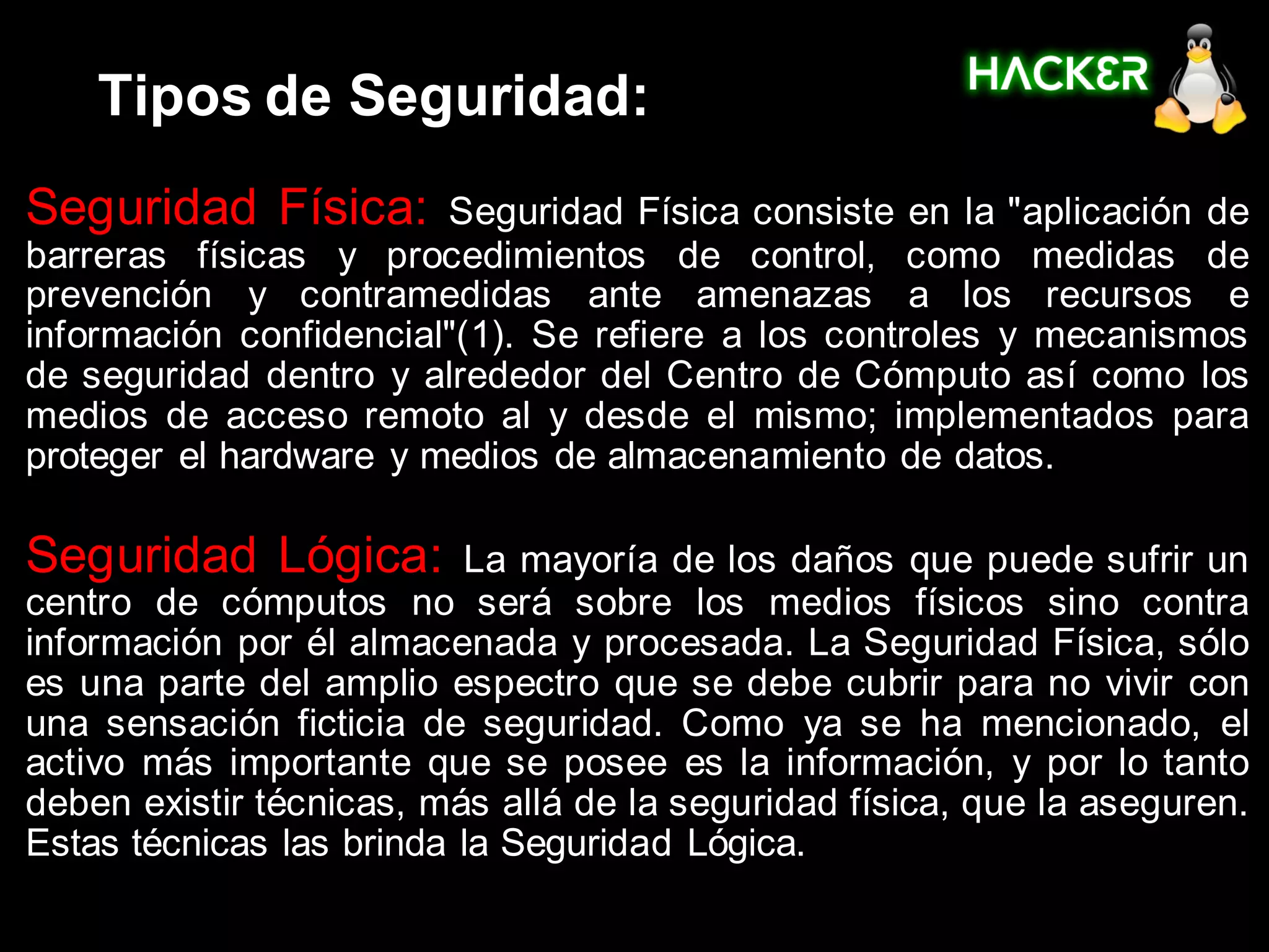 Tipos de Seguridad:
Seguridad Física:       Seguridad Física consiste en la "aplicación de
barreras físicas y procedimientos de control, como medidas de
prevención y contramedidas ante amenazas a los recursos e
información confidencial"(1). Se refiere a los controles y mecanismos
de seguridad dentro y alrededor del Centro de Cómputo así como los
medios de acceso remoto al y desde el mismo; implementados para
proteger el hardware y medios de almacenamiento de datos.

Seguridad Lógica:         La mayoría de los daños que puede sufrir un
centro de cómputos no será sobre los medios físicos sino contra
información por él almacenada y procesada. La Seguridad Física, sólo
es una parte del amplio espectro que se debe cubrir para no vivir con
una sensación ficticia de seguridad. Como ya se ha mencionado, el
activo más importante que se posee es la información, y por lo tanto
deben existir técnicas, más allá de la seguridad física, que la aseguren.
Estas técnicas las brinda la Seguridad Lógica.
 