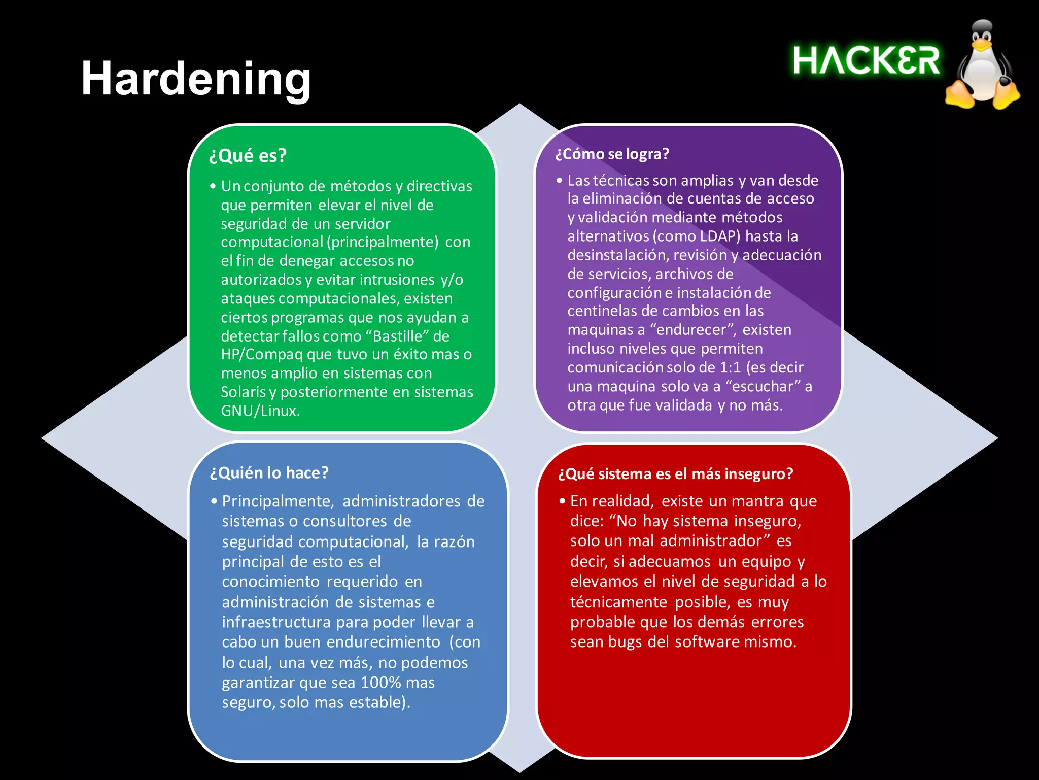 Hardening
    ¿Qué es?                                 ¿Cómo se logra?
    • Un conjunto de métodos y directivas    • Las técnicas son amplias y van desde
      que permiten elevar el nivel de          la eliminación de cuentas de acceso
      seguridad de un servidor                 y validación mediante métodos
      computacional (principalmente) con       alternativos (como LDAP) hasta la
      el fin de denegar accesos no             desinstalación, revisión y adecuación
      autorizados y evitar intrusiones y/o     de servicios, archivos de
      ataques computacionales, existen         configuración e instalación de
      ciertos programas que nos ayudan a       centinelas de cambios en las
      detectar fallos como “Bastille” de       maquinas a “endurecer”, existen
      HP/Compaq que tuvo un éxito mas o        incluso niveles que permiten
      menos amplio en sistemas con             comunicación solo de 1:1 (es decir
      Solaris y posteriormente en sistemas     una maquina solo va a “escuchar” a
      GNU/Linux.                               otra que fue validada y no más.


     ¿Quién lo hace?                         ¿Qué sistema es el más inseguro?
     • Principalmente, administradores de    • En realidad, existe un mantra que
       sistemas o consultores de               dice: “No hay sistema inseguro,
       seguridad computacional, la razón       solo un mal administrador” es
       principal de esto es el                 decir, si adecuamos un equipo y
       conocimiento requerido en               elevamos el nivel de seguridad a lo
       administración de sistemas e            técnicamente posible, es muy
       infraestructura para poder llevar a     probable que los demás errores
       cabo un buen endurecimiento (con        sean bugs del software mismo.
       lo cual, una vez más, no podemos
       garantizar que sea 100% mas
       seguro, solo mas estable).
 