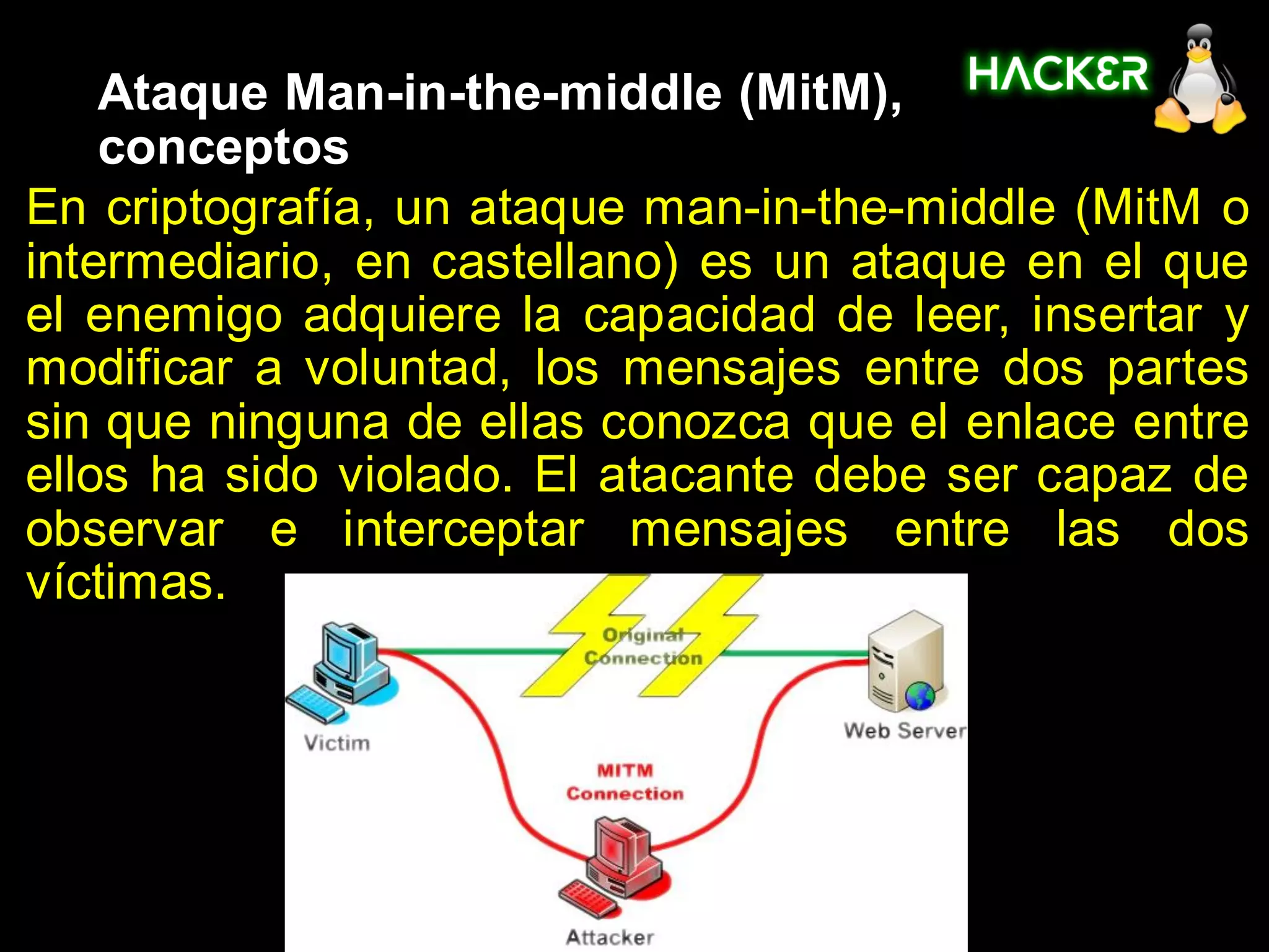 Ataque Man-in-the-middle (MitM),
    conceptos
En criptografía, un ataque man-in-the-middle (MitM o
intermediario, en castellano) es un ataque en el que
el enemigo adquiere la capacidad de leer, insertar y
modificar a voluntad, los mensajes entre dos partes
sin que ninguna de ellas conozca que el enlace entre
ellos ha sido violado. El atacante debe ser capaz de
observar e interceptar mensajes entre las dos
víctimas.
 