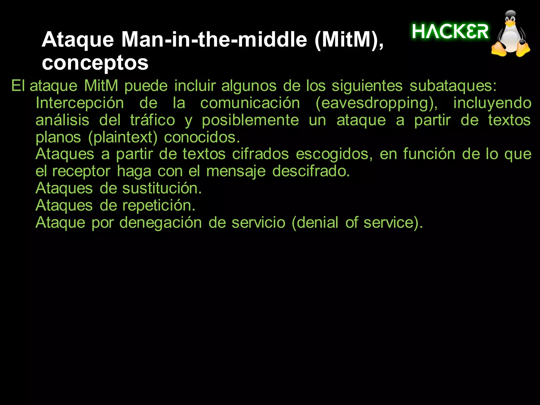 Ataque Man-in-the-middle (MitM),
    conceptos
El ataque MitM puede incluir algunos de los siguientes subataques:
1. Intercepción de la comunicación (eavesdropping), incluyendo
    análisis del tráfico y posiblemente un ataque a partir de textos
    planos (plaintext) conocidos.
2. Ataques a partir de textos cifrados escogidos, en función de lo que
    el receptor haga con el mensaje descifrado.
3. Ataques de sustitución.
4. Ataques de repetición.
5. Ataque por denegación de servicio (denial of service).
 