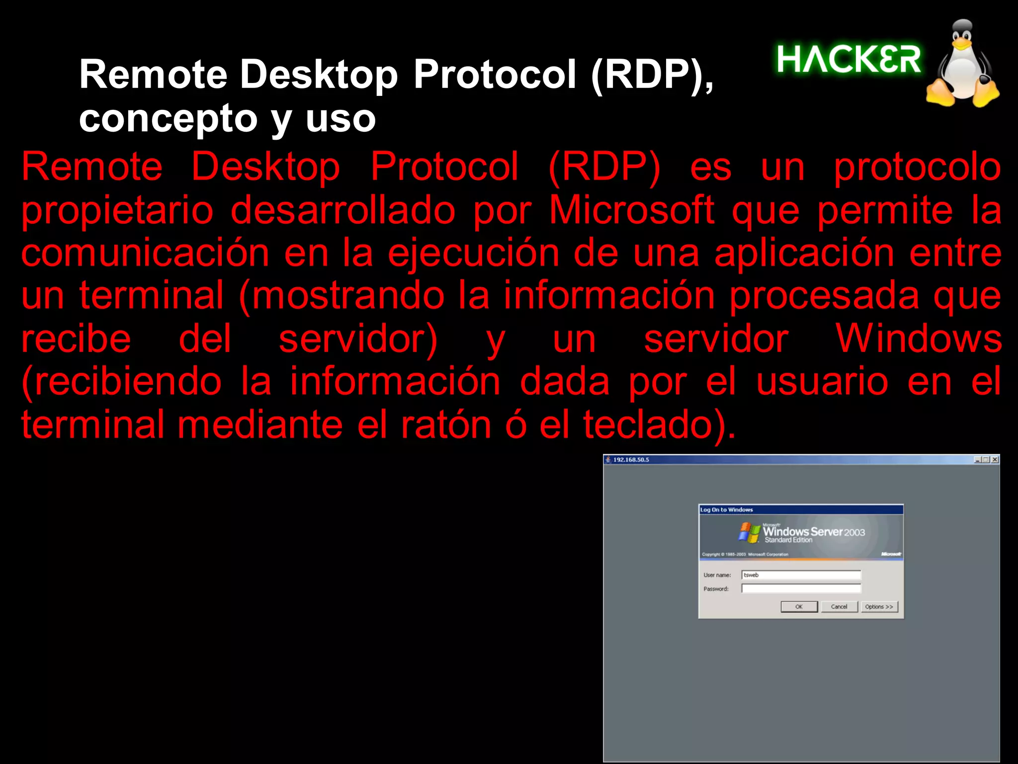 Remote Desktop Protocol (RDP),
   concepto y uso
Remote Desktop Protocol (RDP) es un protocolo
propietario desarrollado por Microsoft que permite la
comunicación en la ejecución de una aplicación entre
un terminal (mostrando la información procesada que
recibe del servidor) y un servidor Windows
(recibiendo la información dada por el usuario en el
terminal mediante el ratón ó el teclado).
 