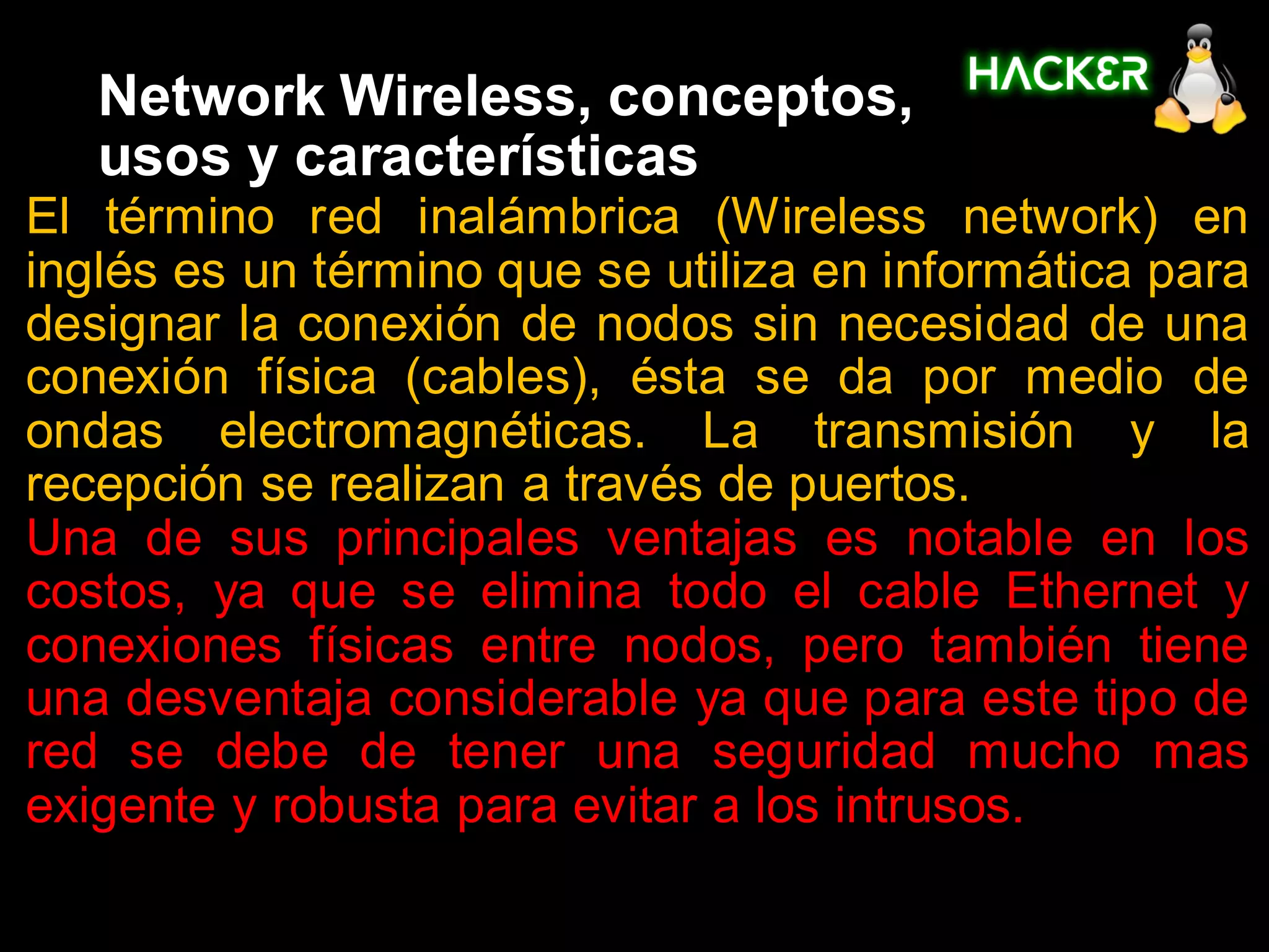 Network Wireless, conceptos,
   usos y características
El término red inalámbrica (Wireless network) en
inglés es un término que se utiliza en informática para
designar la conexión de nodos sin necesidad de una
conexión física (cables), ésta se da por medio de
ondas electromagnéticas. La transmisión y la
recepción se realizan a través de puertos.
Una de sus principales ventajas es notable en los
costos, ya que se elimina todo el cable Ethernet y
conexiones físicas entre nodos, pero también tiene
una desventaja considerable ya que para este tipo de
red se debe de tener una seguridad mucho mas
exigente y robusta para evitar a los intrusos.
 