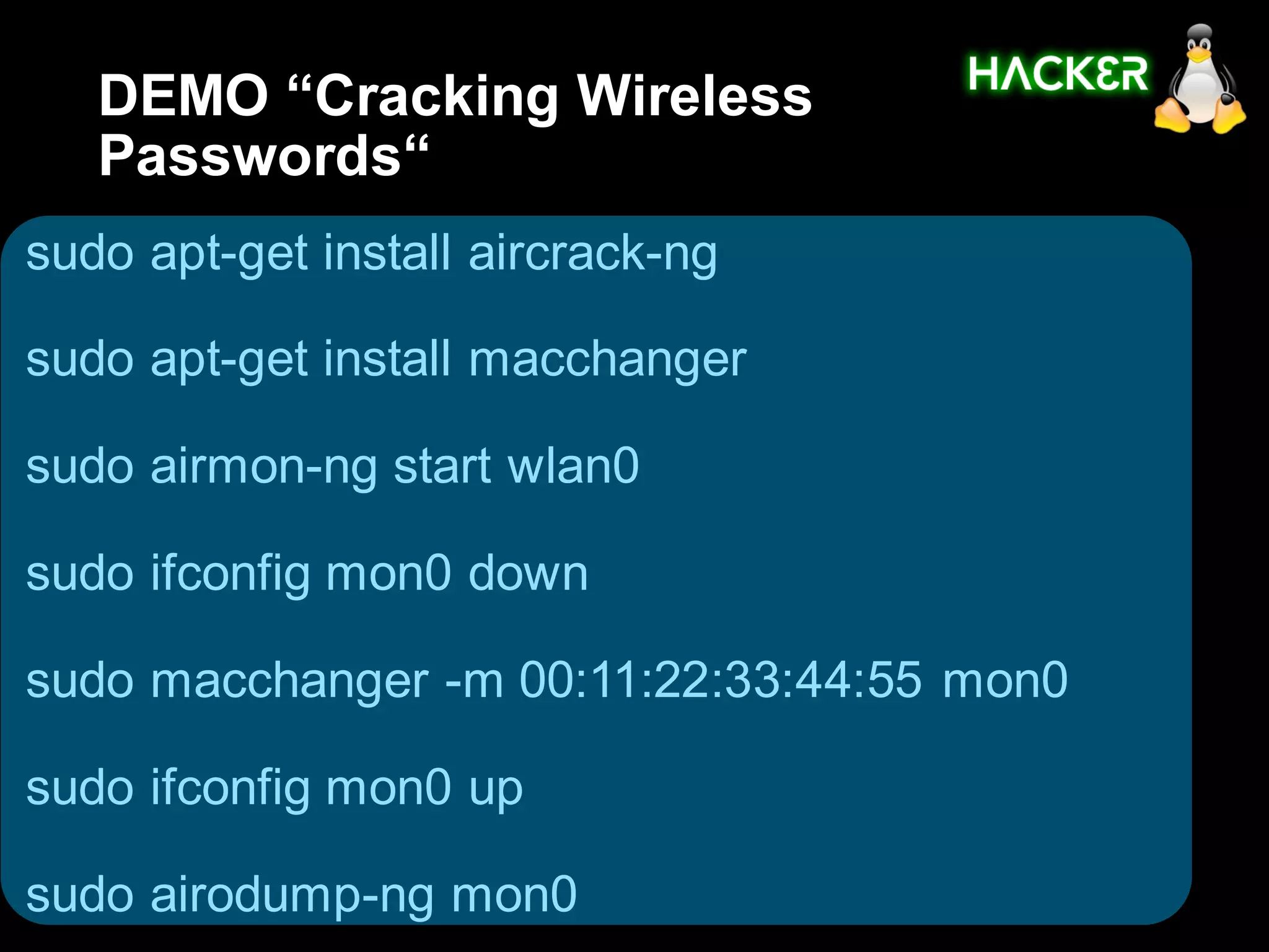 DEMO “Cracking Wireless
   Passwords“
sudo apt-get install aircrack-ng

sudo apt-get install macchanger

sudo airmon-ng start wlan0

sudo ifconfig mon0 down

sudo macchanger -m 00:11:22:33:44:55 mon0

sudo ifconfig mon0 up

sudo airodump-ng mon0
 