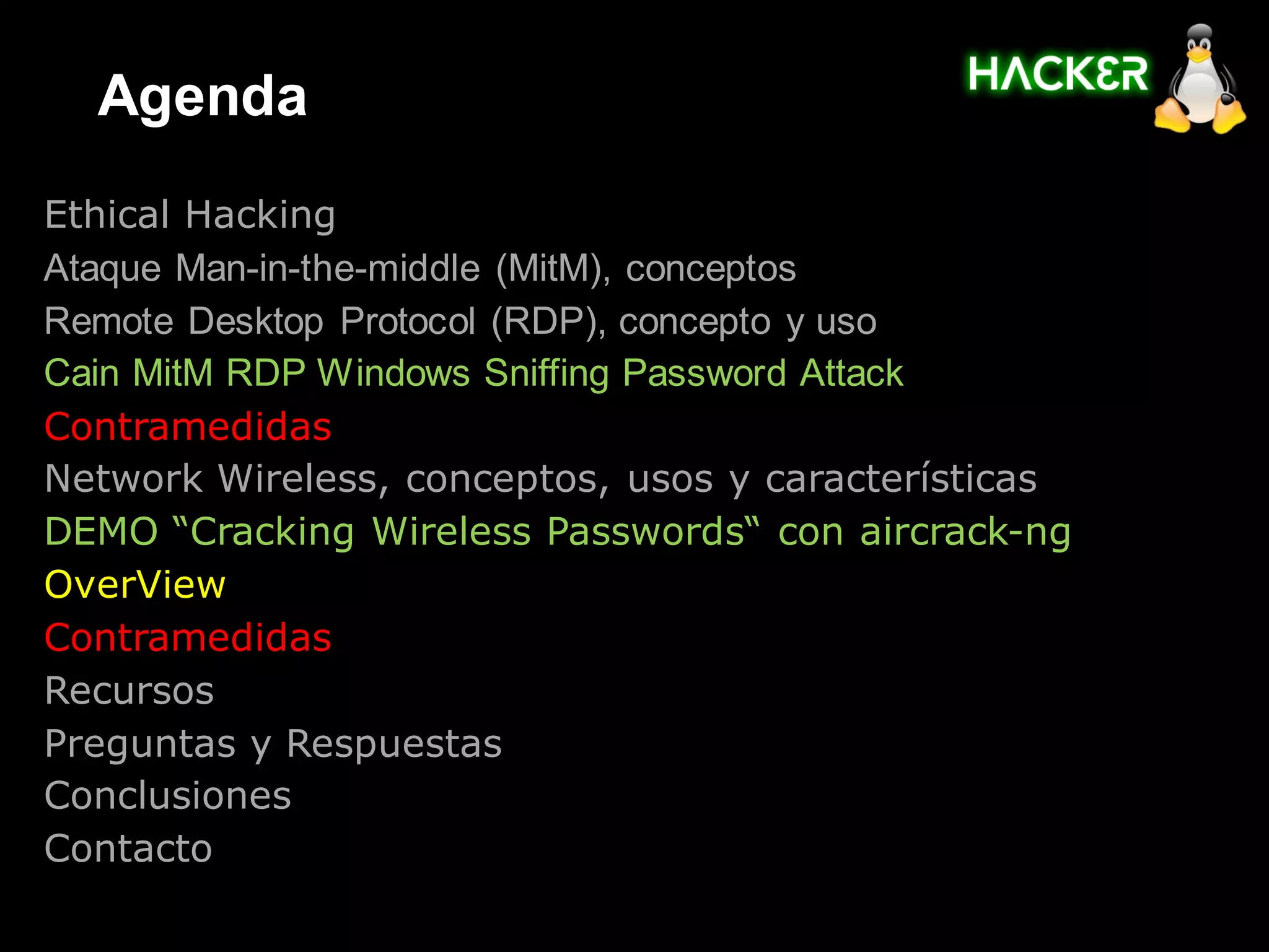 Agenda
Ethical Hacking
Ataque Man-in-the-middle (MitM), conceptos
Remote Desktop Protocol (RDP), concepto y uso
Cain MitM RDP Windows Sniffing Password Attack
Contramedidas
Network Wireless, conceptos, usos y características
DEMO “Cracking Wireless Passwords“ con aircrack-ng
OverView
Contramedidas
Recursos
Preguntas y Respuestas
Conclusiones
Contacto
 