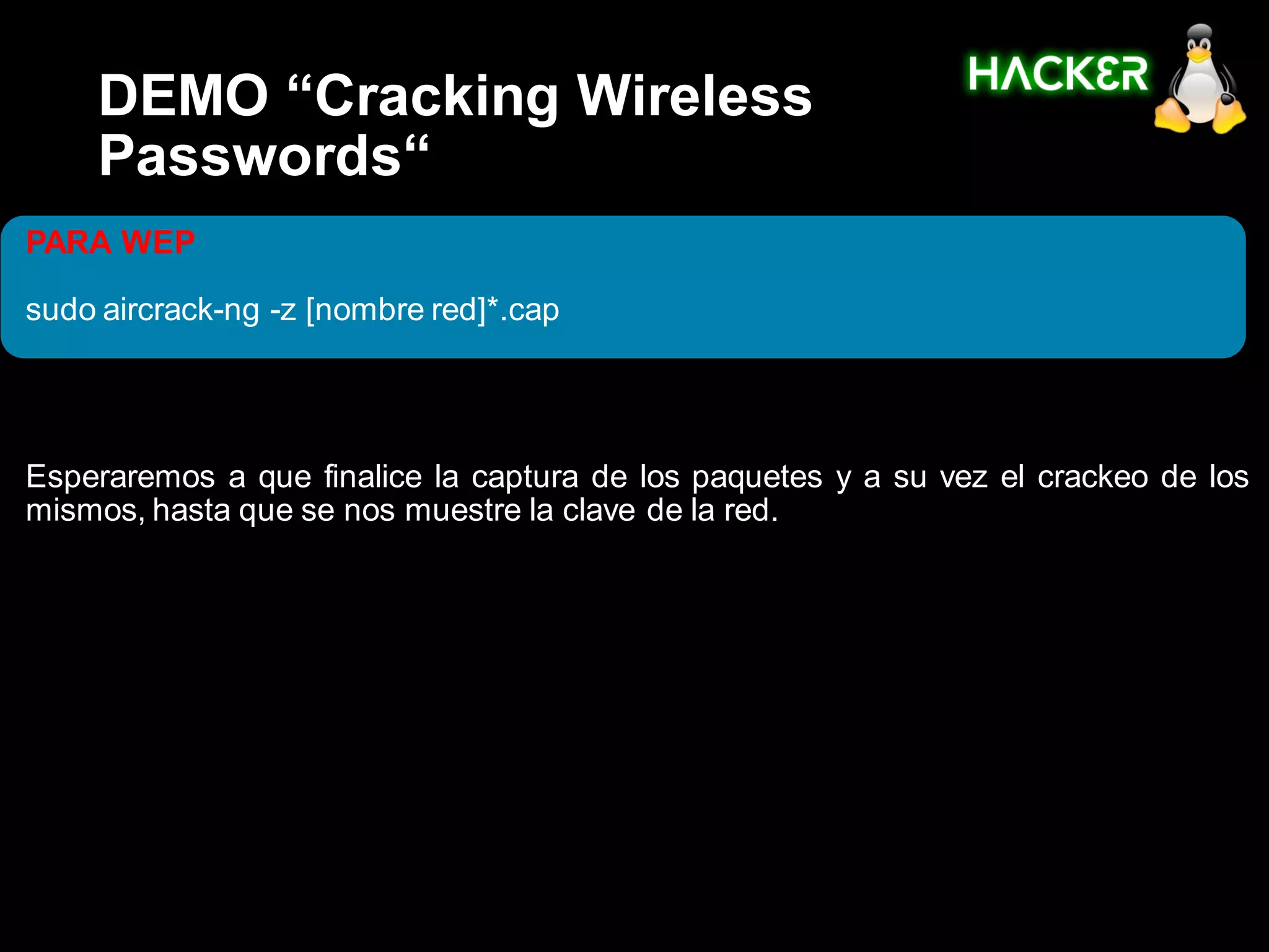DEMO “Cracking Wireless
    Passwords“
PARA WEP

sudo aircrack-ng -z [nombre red]*.cap




Esperaremos a que finalice la captura de los paquetes y a su vez el crackeo de los
mismos, hasta que se nos muestre la clave de la red.
 