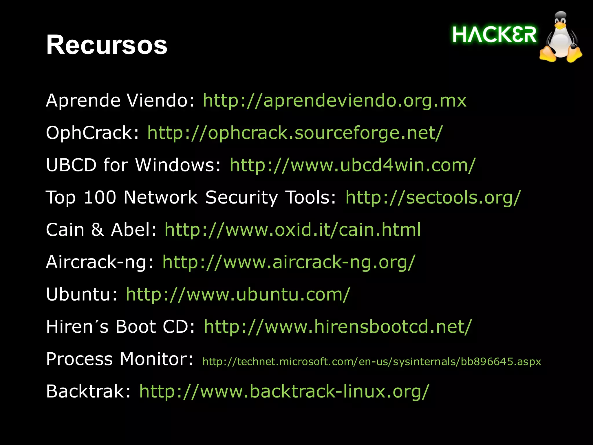 Recursos
Aprende Viendo: http://aprendeviendo.org.mx
OphCrack: http://ophcrack.sourceforge.net/
UBCD for Windows: http://www.ubcd4win.com/
Top 100 Network Security Tools: http://sectools.org/
Cain & Abel: http://www.oxid.it/cain.html
Aircrack-ng: http://www.aircrack-ng.org/
Ubuntu: http://www.ubuntu.com/
Hiren´s Boot CD: http://www.hirensbootcd.net/
Process Monitor:   http://technet.microsoft.com/en-us/sysinternals/bb896645.aspx


Backtrak: http://www.backtrack-linux.org/
 