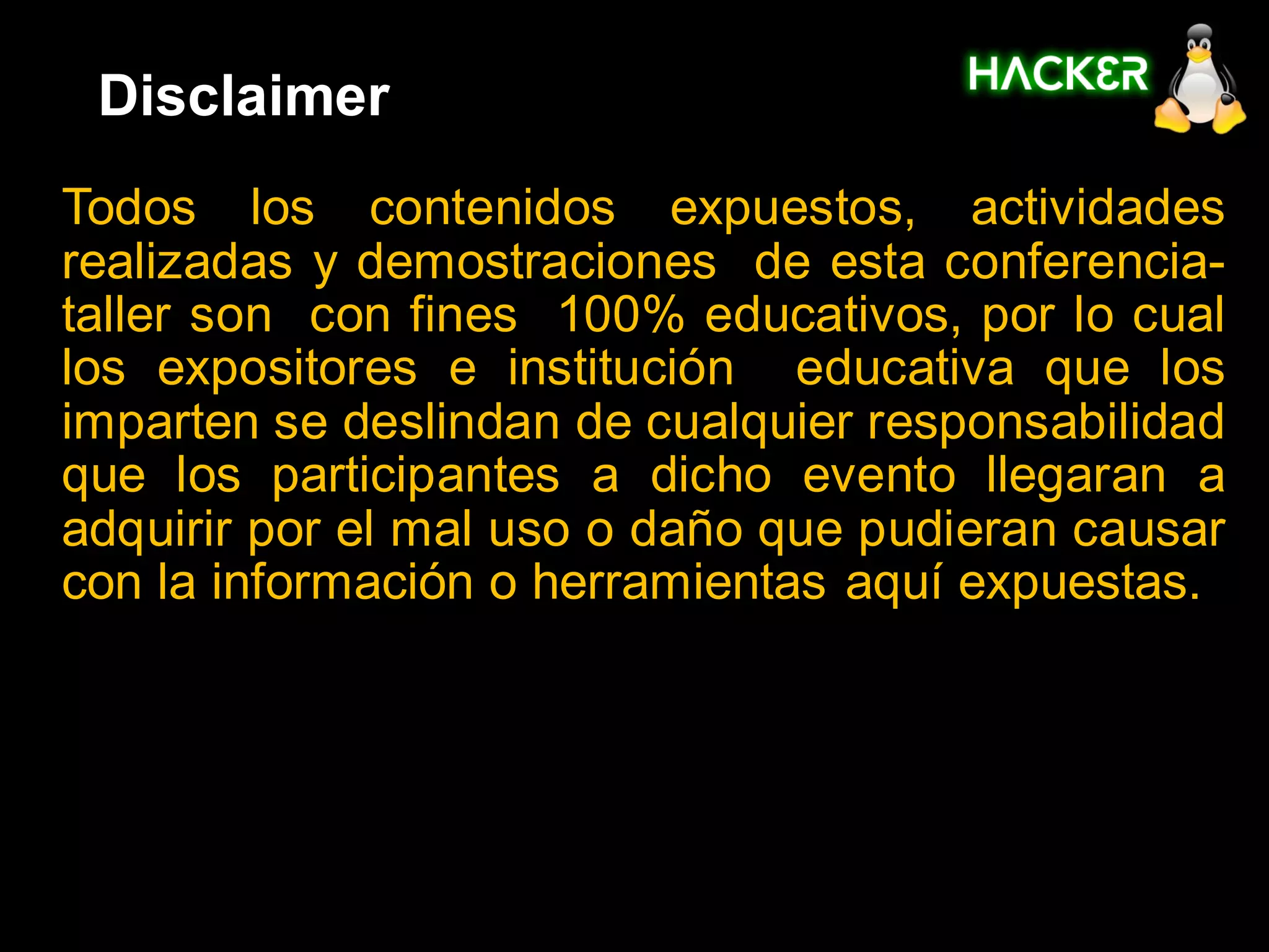 Disclaimer
Todos los contenidos expuestos, actividades
realizadas y demostraciones de esta conferencia-
taller son con fines 100% educativos, por lo cual
los expositores e institución educativa que los
imparten se deslindan de cualquier responsabilidad
que los participantes a dicho evento llegaran a
adquirir por el mal uso o daño que pudieran causar
con la información o herramientas aquí expuestas.
 