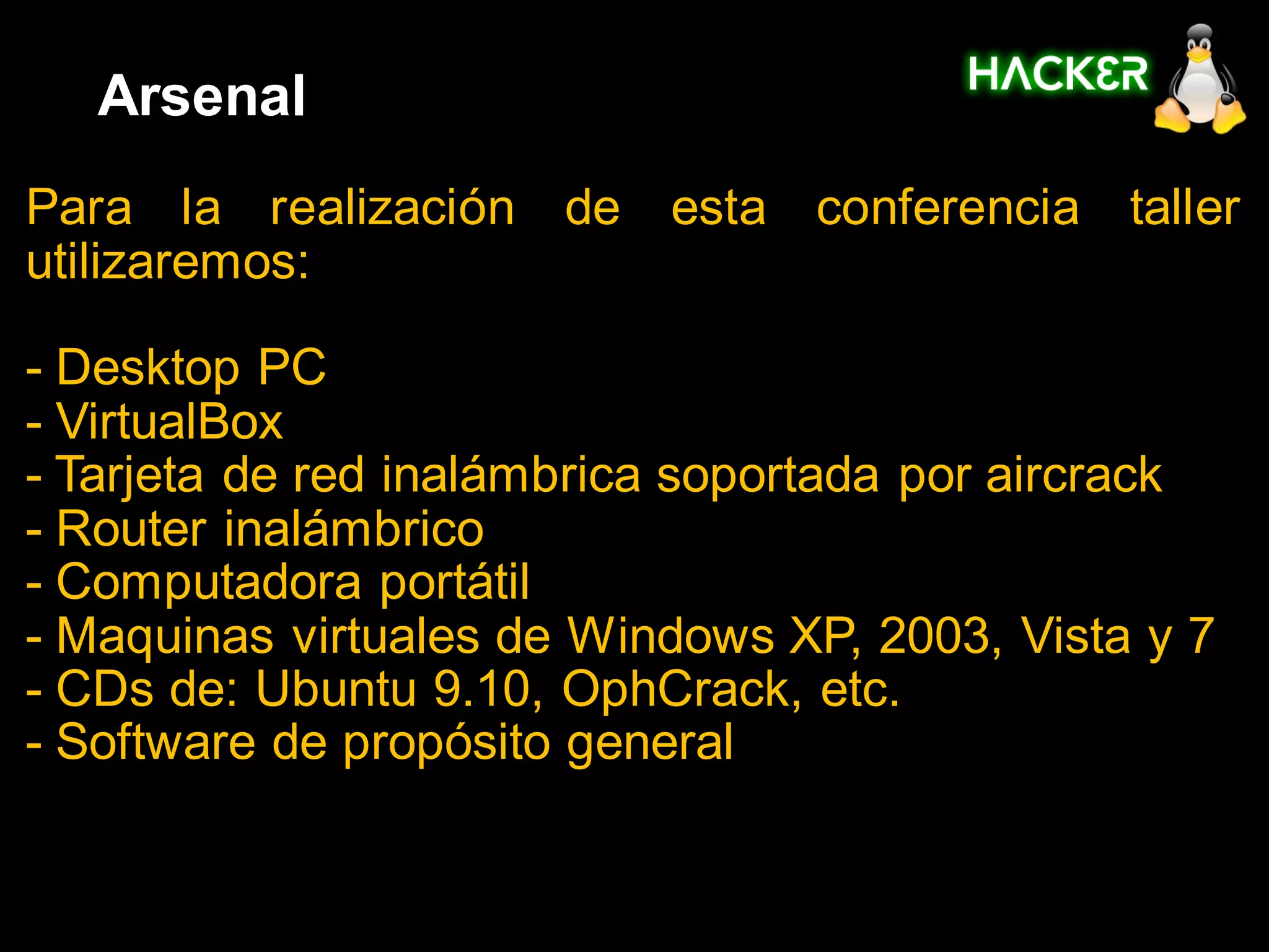 Arsenal
Para la realización de esta conferencia taller
utilizaremos:

- Desktop PC
- VirtualBox
- Tarjeta de red inalámbrica soportada por aircrack
- Router inalámbrico
- Computadora portátil
- Maquinas virtuales de Windows XP, 2003, Vista y 7
- CDs de: Ubuntu 9.10, OphCrack, etc.
- Software de propósito general
 