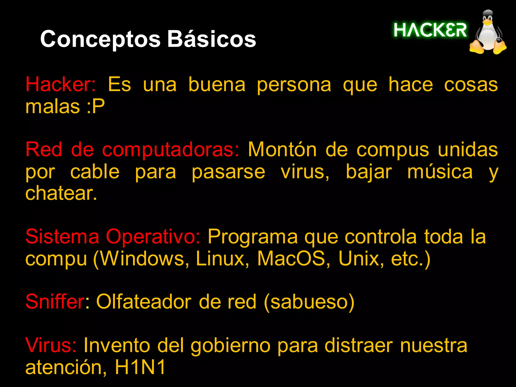 Conceptos Básicos
Hacker: Es una buena persona que hace cosas
malas :P

Red de computadoras: Montón de compus unidas
por cable para pasarse virus, bajar música y
chatear.

Sistema Operativo: Programa que controla toda la
compu (Windows, Linux, MacOS, Unix, etc.)

Sniffer: Olfateador de red (sabueso)

Virus: Invento del gobierno para distraer nuestra
atención, H1N1
 